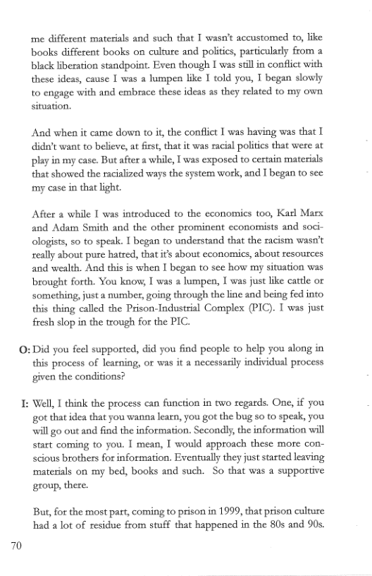 me diffetent materials and such that T wasn’t accustomed o, like books different books on culture and politics, particularly from a black liberation standpoint. Even though I was still in conflict with these ideas, cause I was a lumpen like 1 told you, T began slowly to engage with and embrace these ideas as they related to my own situation.  And when it came down to i, the conflict I was having was that I didn’t want to believe, at first, that it was racial politics that were at play in my case. But after a while, I was exposed to certain materials that showed the racialized ways the system work, and T began to sec  my case in that light.  After a while I was introduced to the economics too, Karl Marx and Adam Smith and the other prominent economists and soci- ologists, 5o to speak. I began to understand that the racism wasn’t seally about pure hatred, that it about economics, about resources and wealth. And this is when I began to sec how my situation was brought forth. You know, I was a lumpen, T was just like cattle or Something, just a number, going through the line and being fed into this thing called the Prison-Industrial Complex (PIC). T was just fresh slop in the trough for the PIC.  0:Did you feel supported, did you find people to help you along in this process of learning, or was it a necessasily individual process given the condifions?  I: Well, I think the process can fanction in two regards. One, if you got that idea that you wanna learn, you got the bug so to speak, you will go out and find the information. Secondly, the information will start coming to you. I mean, T would approach these more con- scious brothers for information. Eventually they just started leaving materials on my bed, books and such. So that was a supportive  group, there.  But, for the most par, coming to prison in 1999, that prison culture had a lot of residue from stuff that happened in the 80s and 90s.  70 
